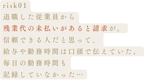 risk01退職した従業員から残業代の未払いがあると請求が。信頼できる人だと思って、給与や勤務時間は口頭で伝えていた。毎日の勤務時間も記録していなかった…