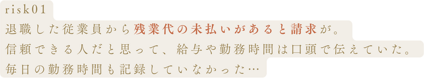 risk01退職した従業員から残業代の未払いがあると請求が。信頼できる人だと思って、給与や勤務時間は口頭で伝えていた。毎日の勤務時間も記録していなかった…