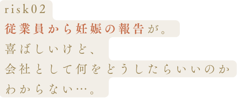 risk02従業員から妊娠の報告が。喜ばしいけど、会社として何をどうしたらいいのかわからない…。