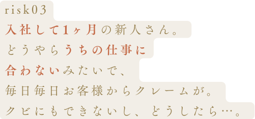 risk03入社して1ヶ月の新人さん。どうやらうちの仕事に合わないみたいで、毎日毎日お客様からクレームが。クビにもできないし、どうしたら…。